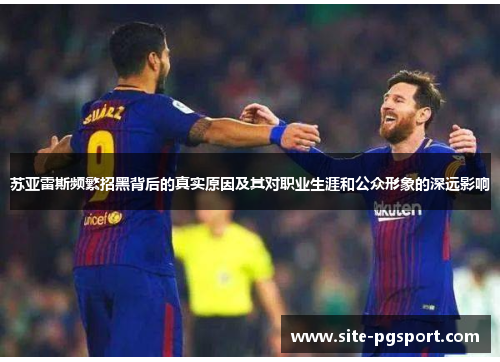 苏亚雷斯频繁招黑背后的真实原因及其对职业生涯和公众形象的深远影响