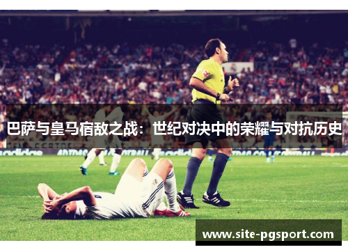 巴萨与皇马宿敌之战：世纪对决中的荣耀与对抗历史